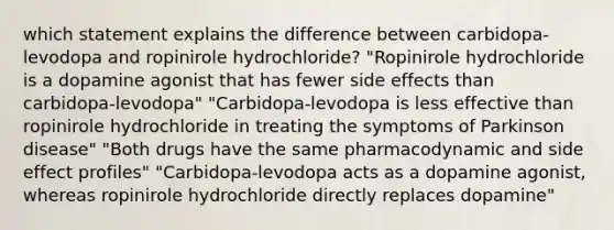 which statement explains the difference between carbidopa-levodopa and ropinirole hydrochloride? "Ropinirole hydrochloride is a dopamine agonist that has fewer side effects than carbidopa-levodopa" "Carbidopa-levodopa is less effective than ropinirole hydrochloride in treating the symptoms of Parkinson disease" "Both drugs have the same pharmacodynamic and side effect profiles" "Carbidopa-levodopa acts as a dopamine agonist, whereas ropinirole hydrochloride directly replaces dopamine"