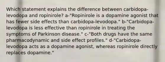 Which statement explains the difference between carbidopa-levodopa and ropinirole? a-"Ropinirole is a dopamine agonist that has fewer side effects than carbidopa-levodopa." b-"Carbidopa-levodopa is less effective than ropinirole in treating the symptoms of Parkinson disease." c-"Both drugs have the same pharmacodynamic and side effect profiles." d-"Carbidopa-levodopa acts as a dopamine agonist, whereas ropinirole directly replaces dopamine."