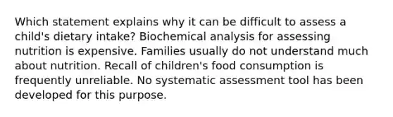 Which statement explains why it can be difficult to assess a child's dietary intake? Biochemical analysis for assessing nutrition is expensive. Families usually do not understand much about nutrition. Recall of children's food consumption is frequently unreliable. No systematic assessment tool has been developed for this purpose.