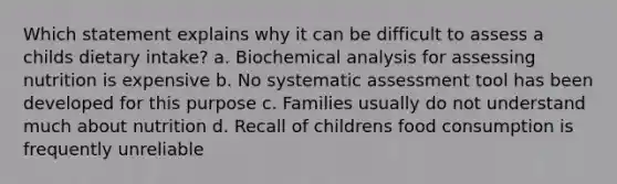 Which statement explains why it can be difficult to assess a childs dietary intake? a. Biochemical analysis for assessing nutrition is expensive b. No systematic assessment tool has been developed for this purpose c. Families usually do not understand much about nutrition d. Recall of childrens food consumption is frequently unreliable