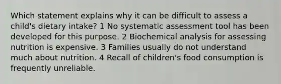 Which statement explains why it can be difficult to assess a child's dietary intake? 1 No systematic assessment tool has been developed for this purpose. 2 Biochemical analysis for assessing nutrition is expensive. 3 Families usually do not understand much about nutrition. 4 Recall of children's food consumption is frequently unreliable.