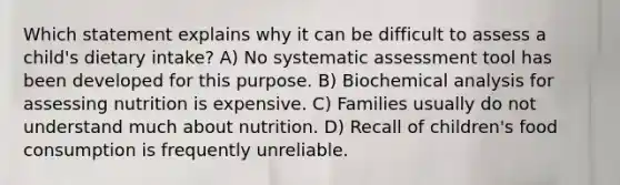 Which statement explains why it can be difficult to assess a child's dietary intake? A) No systematic assessment tool has been developed for this purpose. B) Biochemical analysis for assessing nutrition is expensive. C) Families usually do not understand much about nutrition. D) Recall of children's food consumption is frequently unreliable.