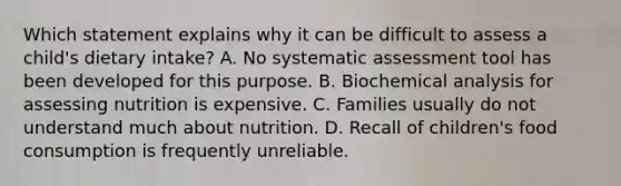 Which statement explains why it can be difficult to assess a child's dietary intake? A. No systematic assessment tool has been developed for this purpose. B. Biochemical analysis for assessing nutrition is expensive. C. Families usually do not understand much about nutrition. D. Recall of children's food consumption is frequently unreliable.