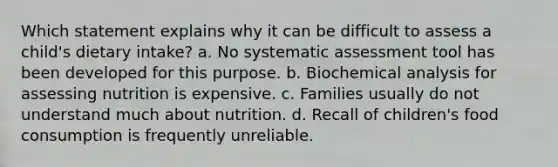 Which statement explains why it can be difficult to assess a child's dietary intake? a. No systematic assessment tool has been developed for this purpose. b. Biochemical analysis for assessing nutrition is expensive. c. Families usually do not understand much about nutrition. d. Recall of children's food consumption is frequently unreliable.