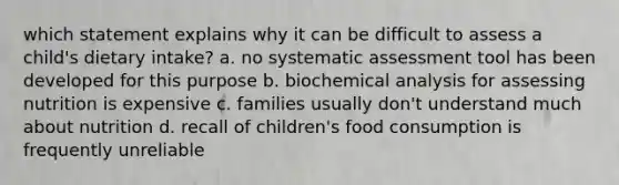 which statement explains why it can be difficult to assess a child's dietary intake? a. no systematic assessment tool has been developed for this purpose b. biochemical analysis for assessing nutrition is expensive c. families usually don't understand much about nutrition d. recall of children's food consumption is frequently unreliable