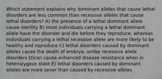 Which statement explains why dominant alleles that cause lethal disorders are less common than recessive alleles that cause lethal disorders? A) the presence of a lethal dominant allele cause sterility B) most individuals carrying a lethal dominant allele have the disorder and die before they reproduce, whereas individuals carrying a lethal recessive allele are more likely to be healthy and reproduce C) lethal disorders caused by dominant alleles cause the death of embryo, unlike recessive allele disorders D)can cause enhanced disease resistance when in heterozygous state E) lethal disorders caused by dominant alleles are more sever than caused by recessive alleles