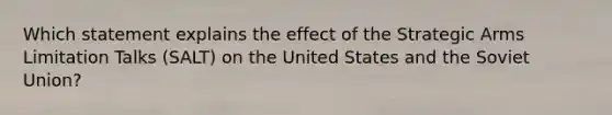 Which statement explains the effect of the Strategic Arms Limitation Talks (SALT) on the United States and the Soviet Union?