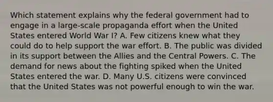 Which statement explains why the federal government had to engage in a large-scale propaganda effort when the United States entered World War I? A. Few citizens knew what they could do to help support the war effort. B. The public was divided in its support between the Allies and the Central Powers. C. The demand for news about the fighting spiked when the United States entered the war. D. Many U.S. citizens were convinced that the United States was not powerful enough to win the war.