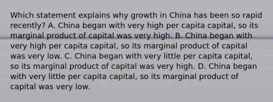 Which statement explains why growth in China has been so rapid recently? A. China began with very high per capita capital, so its marginal product of capital was very high. B. China began with very high per capita capital, so its marginal product of capital was very low. C. China began with very little per capita capital, so its marginal product of capital was very high. D. China began with very little per capita capital, so its marginal product of capital was very low.