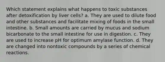 Which statement explains what happens to toxic substances after detoxification by liver cells? a. They are used to dilute food and other substances and facilitate mixing of foods in the small intestine. b. Small amounts are carried by mucus and sodium bicarbonate to the small intestine for use in digestion. c. They are used to increase pH for optimum amylase function. d. They are changed into nontoxic compounds by a series of chemical reactions.