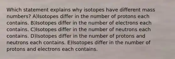 Which statement explains why isotopes have different mass numbers? A)Isotopes differ in the number of protons each contains. B)Isotopes differ in the number of electrons each contains. C)Isotopes differ in the number of neutrons each contains. D)Isotopes differ in the number of protons and neutrons each contains. E)Isotopes differ in the number of protons and electrons each contains.