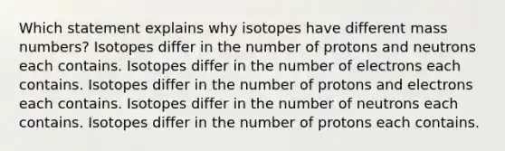 Which statement explains why isotopes have different mass numbers? Isotopes differ in the number of protons and neutrons each contains. Isotopes differ in the number of electrons each contains. Isotopes differ in the number of protons and electrons each contains. Isotopes differ in the number of neutrons each contains. Isotopes differ in the number of protons each contains.