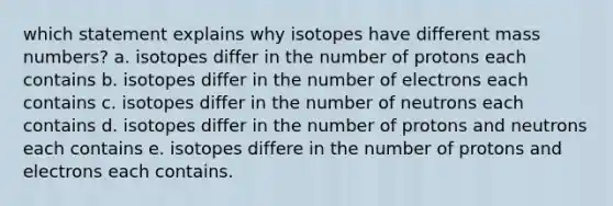 which statement explains why isotopes have different mass numbers? a. isotopes differ in the number of protons each contains b. isotopes differ in the number of electrons each contains c. isotopes differ in the number of neutrons each contains d. isotopes differ in the number of protons and neutrons each contains e. isotopes differe in the number of protons and electrons each contains.