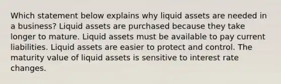 Which statement below explains why liquid assets are needed in a business? Liquid assets are purchased because they take longer to mature. Liquid assets must be available to pay current liabilities. Liquid assets are easier to protect and control. The maturity value of liquid assets is sensitive to interest rate changes.