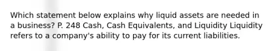 Which statement below explains why liquid assets are needed in a business? P. 248 Cash, Cash Equivalents, and Liquidity Liquidity refers to a company's ability to pay for its current liabilities.