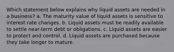 Which statement below explains why liquid assets are needed in a business? a. The maturity value of liquid assets is sensitive to interest rate changes. b. Liquid assets must be readily available to settle near-term debt or obligations. c. Liquid assets are easier to protect and control. d. Liquid assets are purchased because they take longer to mature.