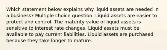 Which statement below explains why liquid assets are needed in a business? Multiple choice question. Liquid assets are easier to protect and control. The maturity value of liquid assets is sensitive to interest rate changes. Liquid assets must be available to pay current liabilities. Liquid assets are purchased because they take longer to mature.