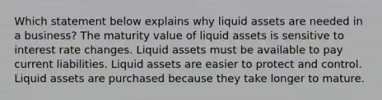 Which statement below explains why liquid assets are needed in a business? The maturity value of liquid assets is sensitive to interest rate changes. Liquid assets must be available to pay current liabilities. Liquid assets are easier to protect and control. Liquid assets are purchased because they take longer to mature.