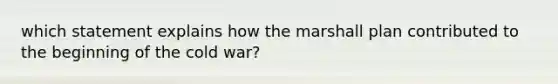 which statement explains how the marshall plan contributed to the beginning of the cold war?