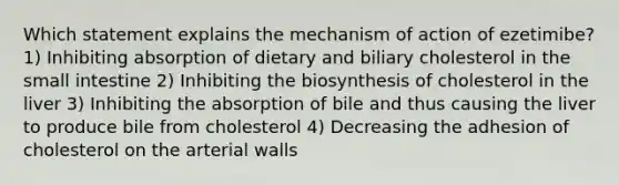 Which statement explains the mechanism of action of ezetimibe? 1) Inhibiting absorption of dietary and biliary cholesterol in the small intestine 2) Inhibiting the biosynthesis of cholesterol in the liver 3) Inhibiting the absorption of bile and thus causing the liver to produce bile from cholesterol 4) Decreasing the adhesion of cholesterol on the arterial walls