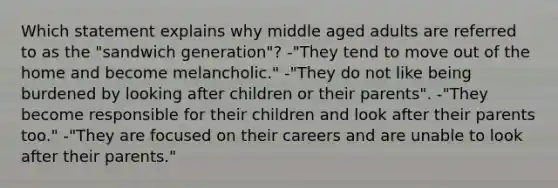 Which statement explains why middle aged adults are referred to as the "sandwich generation"? -"They tend to move out of the home and become melancholic." -"They do not like being burdened by looking after children or their parents". -"They become responsible for their children and look after their parents too." -"They are focused on their careers and are unable to look after their parents."