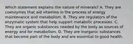 Which statement explains the nature of minerals? A. They are coenzymes that aid vitamins in the process of energy maintenance and metabolism. B. They are regulators of the enzymatic system that help support metabolic processes. C. They are organic substances needed by the body as sources of energy and for metabolism. D. They are inorganic substances that become part of the body and are essential to good health.