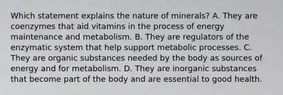 Which statement explains the nature of minerals? A. They are coenzymes that aid vitamins in the process of energy maintenance and metabolism. B. They are regulators of the enzymatic system that help support metabolic processes. C. They are organic substances needed by the body as sources of energy and for metabolism. D. They are inorganic substances that become part of the body and are essential to good health.