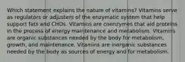 Which statement explains the nature of vitamins? Vitamins serve as regulators or adjusters of the enzymatic system that help support fats and CHOs. Vitamins are coenzymes that aid proteins in the process of energy maintenance and metabolism. Vitamins are organic substances needed by the body for metabolism, growth, and maintenance. Vitamins are inorganic substances needed by the body as sources of energy and for metabolism.