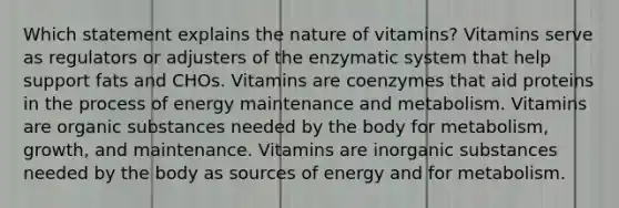 Which statement explains the nature of vitamins? Vitamins serve as regulators or adjusters of the enzymatic system that help support fats and CHOs. Vitamins are coenzymes that aid proteins in the process of energy maintenance and metabolism. Vitamins are organic substances needed by the body for metabolism, growth, and maintenance. Vitamins are inorganic substances needed by the body as sources of energy and for metabolism.