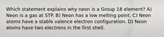 Which statement explains why neon is a Group 18 element? A) Neon is a gas at STP. B) Neon has a low melting point. C) Neon atoms have a stable valence electron configuration. D) Neon atoms have two electrons in the first shell.