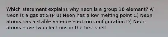 Which statement explains why neon is a group 18 element? A) Neon is a gas at STP B) Neon has a low melting point C) Neon atoms has a stable valence electron configuration D) Neon atoms have two electrons in the first shell