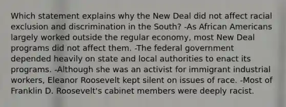 Which statement explains why the New Deal did not affect racial exclusion and discrimination in the South? -As <a href='https://www.questionai.com/knowledge/kktT1tbvGH-african-americans' class='anchor-knowledge'>african americans</a> largely worked outside the regular economy, most New Deal programs did not affect them. -The federal government depended heavily on state and local authorities to enact its programs. -Although she was an activist for immigrant industrial workers, Eleanor Roosevelt kept silent on issues of race. -Most of Franklin D. Roosevelt's cabinet members were deeply racist.