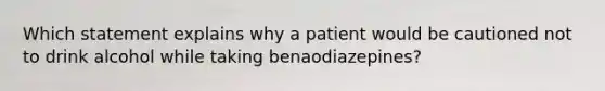 Which statement explains why a patient would be cautioned not to drink alcohol while taking benaodiazepines?