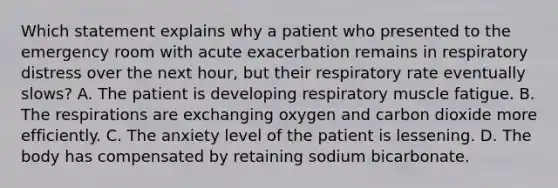 Which statement explains why a patient who presented to the emergency room with acute exacerbation remains in respiratory distress over the next hour, but their respiratory rate eventually slows? A. The patient is developing respiratory muscle fatigue. B. The respirations are exchanging oxygen and carbon dioxide more efficiently. C. The anxiety level of the patient is lessening. D. The body has compensated by retaining sodium bicarbonate.