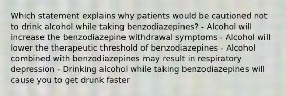 Which statement explains why patients would be cautioned not to drink alcohol while taking benzodiazepines? - Alcohol will increase the benzodiazepine withdrawal symptoms - Alcohol will lower the therapeutic threshold of benzodiazepines - Alcohol combined with benzodiazepines may result in respiratory depression - Drinking alcohol while taking benzodiazepines will cause you to get drunk faster