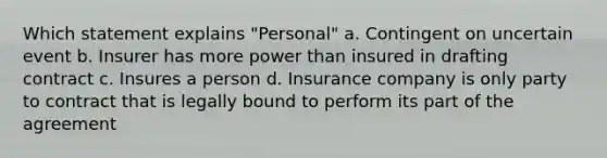 Which statement explains "Personal" a. Contingent on uncertain event b. Insurer has more power than insured in drafting contract c. Insures a person d. Insurance company is only party to contract that is legally bound to perform its part of the agreement