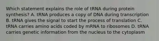 Which statement explains the role of tRNA during protein synthesis? A. tRNA produces a copy of DNA during transcription B. tRNA gives the signal to start the process of translation C. tRNA carries amino acids coded by mRNA to ribosomes D. tRNA carries genetic information from the nucleus to the cytoplasm