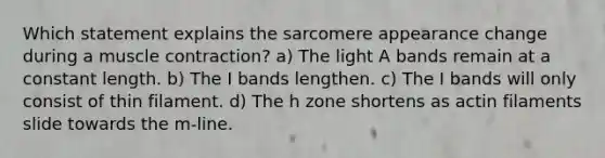 Which statement explains the sarcomere appearance change during a muscle contraction? a) The light A bands remain at a constant length. b) The I bands lengthen. c) The I bands will only consist of thin filament. d) The h zone shortens as actin filaments slide towards the m-line.