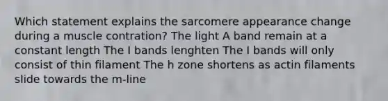 Which statement explains the sarcomere appearance change during a muscle contration? The light A band remain at a constant length The I bands lenghten The I bands will only consist of thin filament The h zone shortens as actin filaments slide towards the m-line