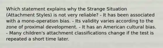 Which statement explains why the Strange Situation (Attachment Styles) is not very reliable? - It has been associated with a mono-operation bias. - Its validity varies according to the zone of proximal development. - It has an American cultural bias. - Many children's attachment classifications change if the test is repeated a short time later.