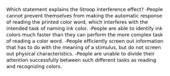 Which statement explains the Stroop interference effect? -People cannot prevent themselves from making the automatic response of reading the printed color word, which interferes with the intended task of naming ink color. -People are able to identify ink colors much faster than they can perform the more complex task of reading a color word. -People efficiently screen out information that has to do with the meaning of a stimulus, but do not screen out physical characteristics. -People are unable to divide their attention successfully between such different tasks as reading and recognizing colors.