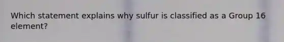 Which statement explains why sulfur is classified as a Group 16 element?