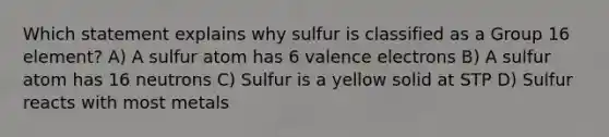 Which statement explains why sulfur is classified as a Group 16 element? A) A sulfur atom has 6 valence electrons B) A sulfur atom has 16 neutrons C) Sulfur is a yellow solid at STP D) Sulfur reacts with most metals