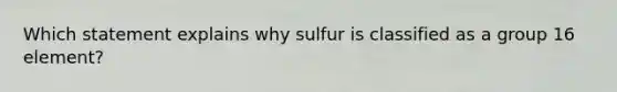 Which statement explains why sulfur is classified as a group 16 element?