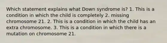 Which statement explains what Down syndrome is? 1. This is a condition in which the child is completely 2. missing chromosome 21. 2. This is a condition in which the child has an extra chromosome. 3. This is a condition in which there is a mutation on chromosome 21.