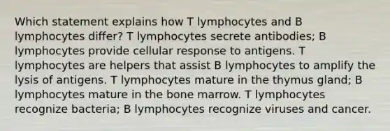 Which statement explains how T lymphocytes and B lymphocytes differ? T lymphocytes secrete antibodies; B lymphocytes provide cellular response to antigens. T lymphocytes are helpers that assist B lymphocytes to amplify the lysis of antigens. T lymphocytes mature in the thymus gland; B lymphocytes mature in the bone marrow. T lymphocytes recognize bacteria; B lymphocytes recognize viruses and cancer.