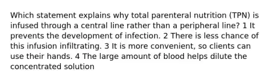 Which statement explains why total parenteral nutrition (TPN) is infused through a central line rather than a peripheral line? 1 It prevents the development of infection. 2 There is less chance of this infusion infiltrating. 3 It is more convenient, so clients can use their hands. 4 The large amount of blood helps dilute the concentrated solution