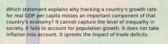 Which statement explains why tracking a country's growth rate for real GDP per capita misses an important component of that country's economy? It cannot capture the level of inequality in society. It fails to account for population growth. It does not take inflation into account. It ignores the impact of trade deficits.