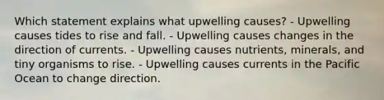 Which statement explains what upwelling causes? - Upwelling causes tides to rise and fall. - Upwelling causes changes in the direction of currents. - Upwelling causes nutrients, minerals, and tiny organisms to rise. - Upwelling causes currents in the Pacific Ocean to change direction.