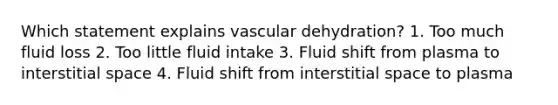 Which statement explains vascular dehydration? 1. Too much fluid loss 2. Too little fluid intake 3. Fluid shift from plasma to interstitial space 4. Fluid shift from interstitial space to plasma